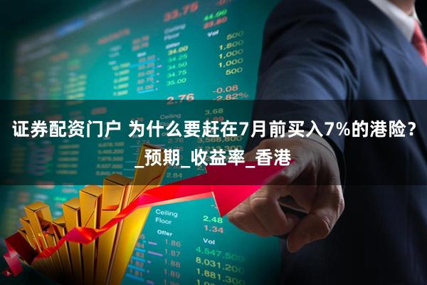 证券配资门户 为什么要赶在7月前买入7%的港险？_预期_收益率_香港