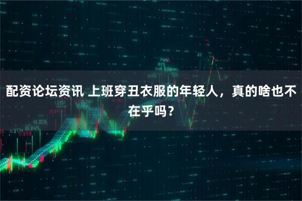 配资论坛资讯 上班穿丑衣服的年轻人，真的啥也不在乎吗？