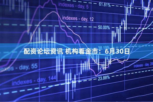 配资论坛资讯 机构看金市：6月30日
