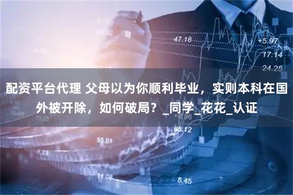 配资平台代理 父母以为你顺利毕业，实则本科在国外被开除，如何破局？_同学_花花_认证