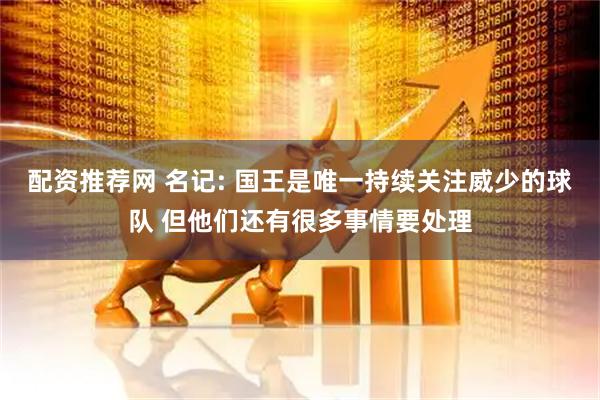 配资推荐网 名记: 国王是唯一持续关注威少的球队 但他们还有很多事情要处理