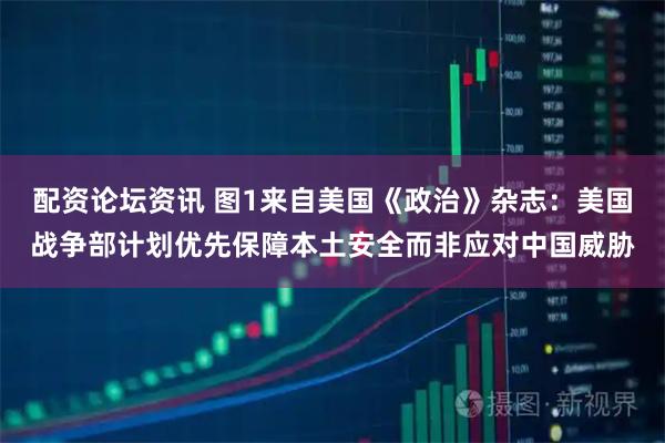 配资论坛资讯 图1来自美国《政治》杂志：美国战争部计划优先保障本土安全而非应对中国威胁