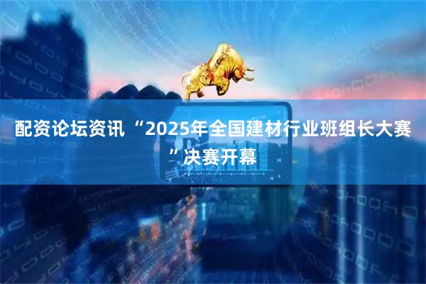 配资论坛资讯 “2025年全国建材行业班组长大赛”决赛开幕