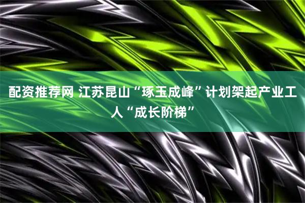 配资推荐网 江苏昆山“琢玉成峰”计划架起产业工人“成长阶梯”