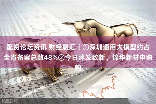 配资论坛资讯 财经晨汇｜①深圳通用大模型约占全省备案总数48%②今日建发致新、锦华新材申购