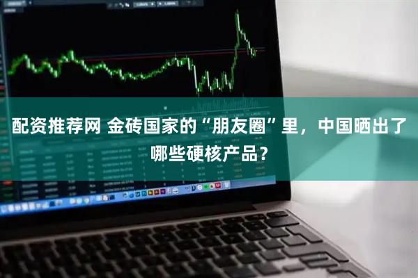 配资推荐网 金砖国家的“朋友圈”里，中国晒出了哪些硬核产品？