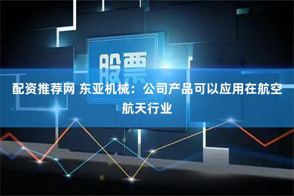 配资推荐网 东亚机械：公司产品可以应用在航空航天行业