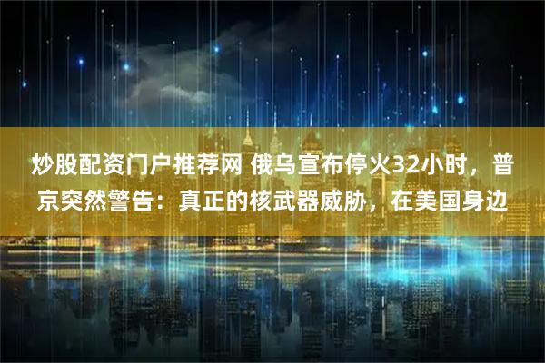 炒股配资门户推荐网 俄乌宣布停火32小时，普京突然警告：真正的核武器威胁，在美国身边